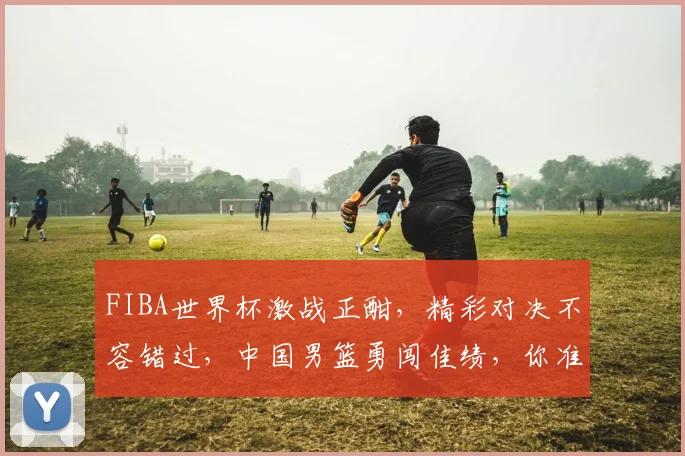 FIBA世界杯激战正酣，精彩对决不容错过，中国男篮勇闯佳绩，你准备好了吗