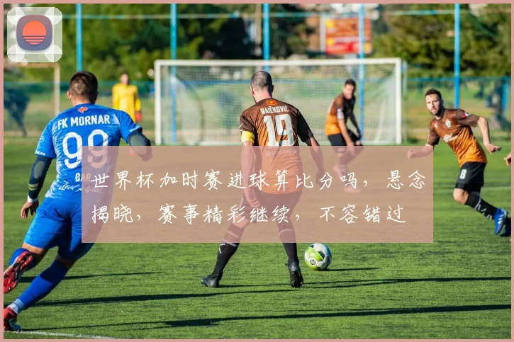 世界杯加时赛进球算比分吗，悬念揭晓，赛事精彩继续，不容错过