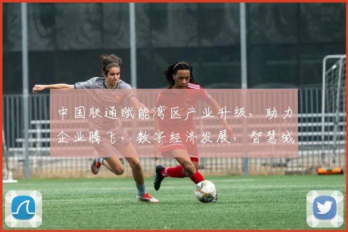 中国联通赋能湾区产业升级，助力企业腾飞，数字经济发展，智慧城市建设三管齐下