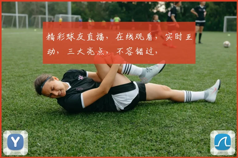 精彩球友直播，在线观看，实时互动，三大亮点，不容错过，